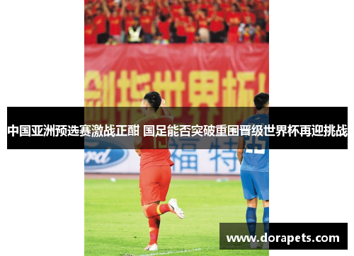中国亚洲预选赛激战正酣 国足能否突破重围晋级世界杯再迎挑战